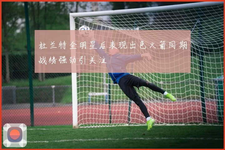 杜兰特全明星后表现出色火箭同期战绩强劲引关注