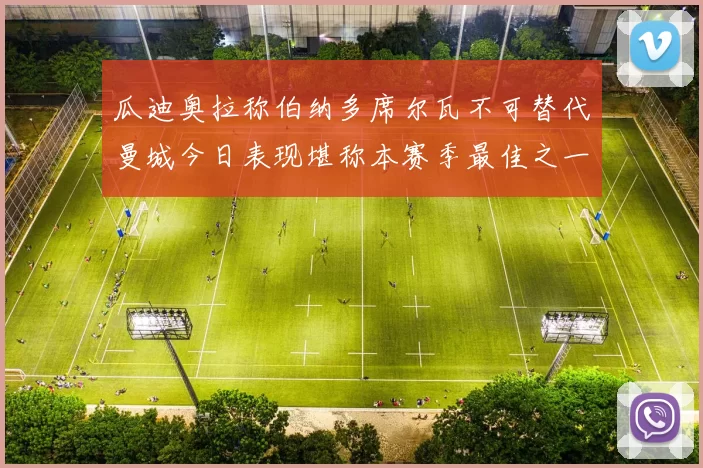 瓜迪奥拉称伯纳多席尔瓦不可替代曼城今日表现堪称本赛季最佳之一