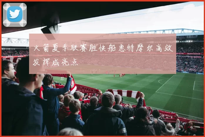 火箭夏季联赛胜快船惠特摩尔高效发挥成亮点