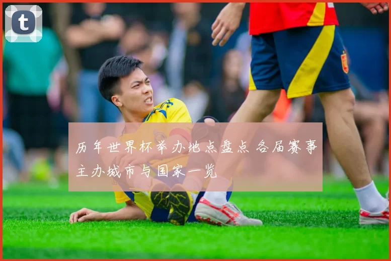 历年世界杯举办地点盘点 各届赛事主办城市与国家一览