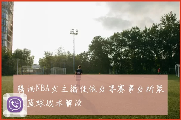 腾讯NBA女主播佳依分享赛事分析聚焦篮球战术解读