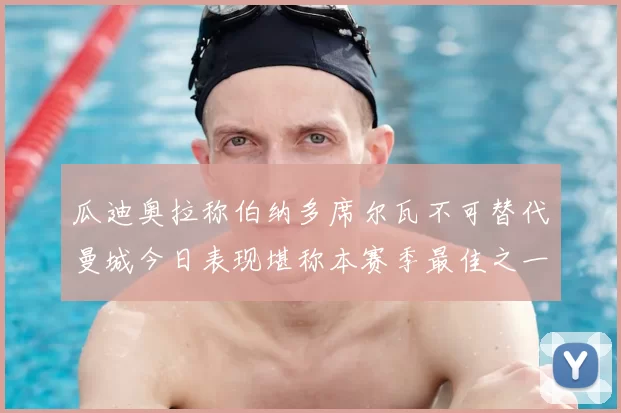 瓜迪奥拉称伯纳多席尔瓦不可替代曼城今日表现堪称本赛季最佳之一