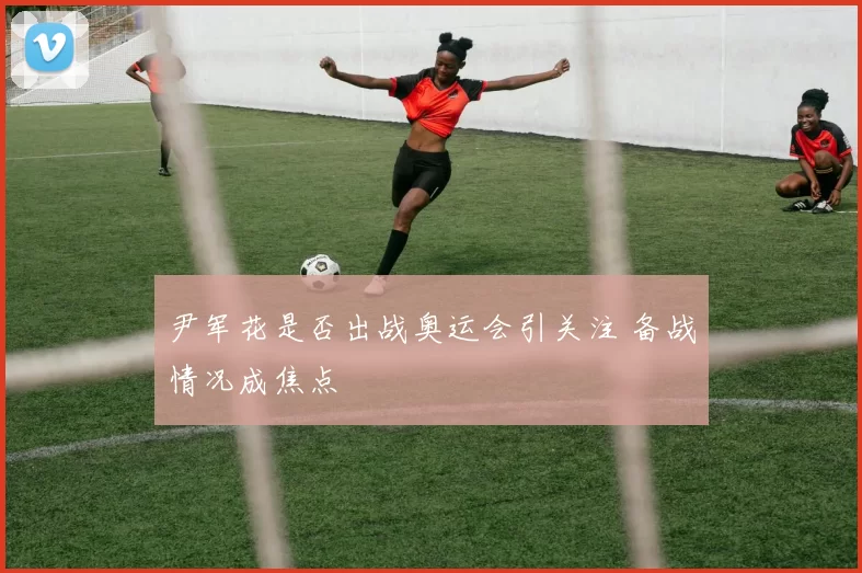 尹军花是否出战奥运会引关注 备战情况成焦点