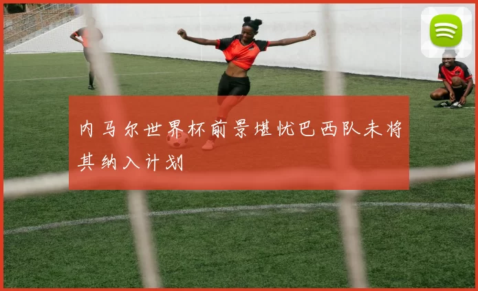 内马尔世界杯前景堪忧巴西队未将其纳入计划