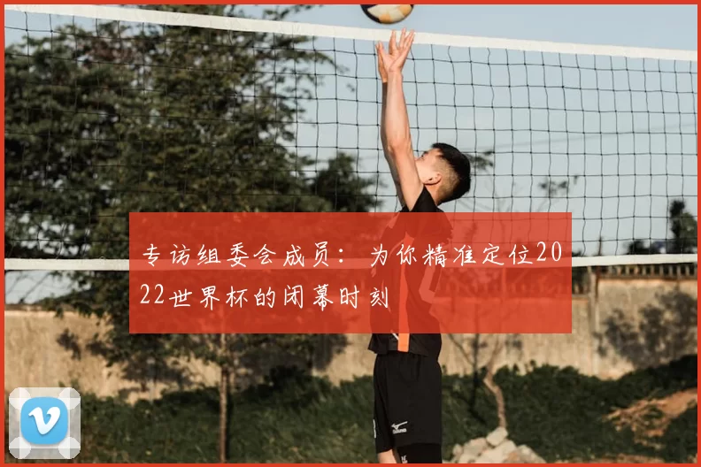 专访组委会成员:为你精准定位2022世界杯的闭幕时刻