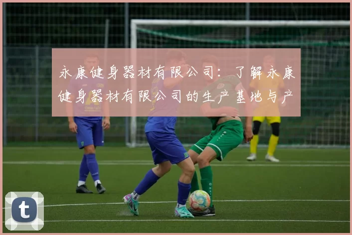 永康健身器材有限公司:了解永康健身器材有限公司的生产基地与产品类型