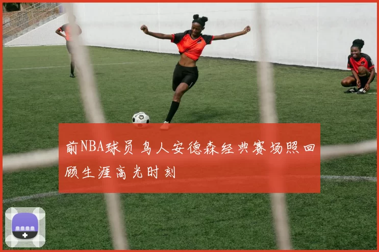 前NBA球员鸟人安德森经典赛场照回顾生涯高光时刻