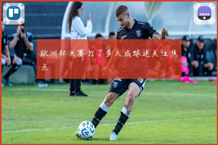 欧洲杯决赛打了多久成球迷关注焦点