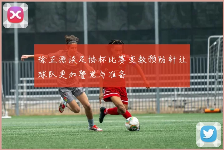 徐正源谈足协杯比赛变数预防针让球队更加警觉与准备