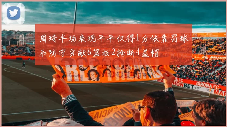 周琦半场表现平平仅得1分依靠罚球和防守贡献6篮板2抢断4盖帽